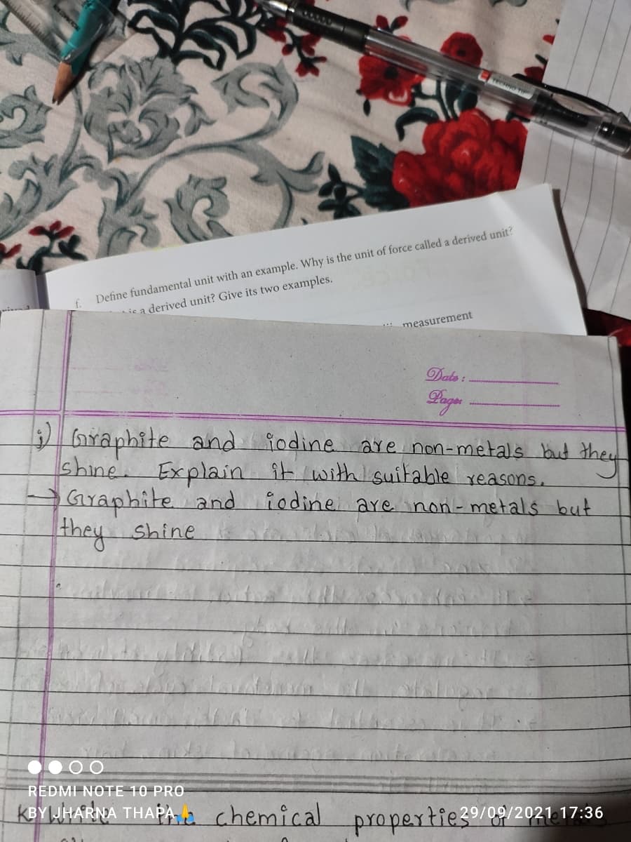 351145
TECHNO
Define fundamental unit with an example. Why is the unit of force called a derived unit?
ic a derived unit? Give its two examples.
measurement
Dats :
D Graphite and iodine a y
shine. Explain it with suitable yeasons.
Graphite and
are non-metals but the
iodine are non- metals but
REDMI NOTE 10 PRO
KBYLWHARNA THAPA A chemical propertie39/99/2021 17:36
