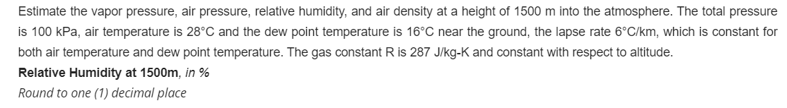 Estimate the vapor pressure, air pressure, relative humidity, and air density at a height of 1500 m into the atmosphere. The total pressure
is 100 kPa, air temperature is 28°C and the dew point temperature is 16°C near the ground, the lapse rate 6°C/km, which is constant for
both air temperature and dew point temperature. The gas constant R is 287 J/kg-K and constant with respect to altitude.
Relative Humidity at 1500m, in %
Round to one (1) decimal place