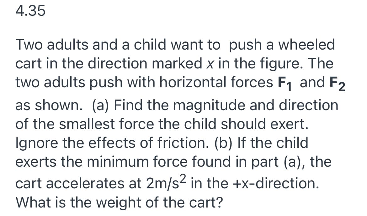 4.35
Two adults and a child want to push a wheeled
cart in the direction marked x in the figure. The
two adults push with horizontal forces F1 and F2
as shown. (a) Find the magnitude and direction
of the smallest force the child should exert.
Ignore the effects of friction. (b) If the child
exerts the minimum force found in part (a), the
cart accelerates at 2m/s? in the +x-direction.
What is the weight of the cart?
