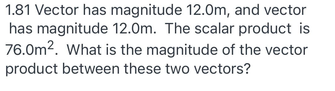 1.81 Vector has magnitude 12.0m, and vector
has magnitude 12.0m. The scalar product is
76.0m2. What is the magnitude of the vector
product between these two vectors?
