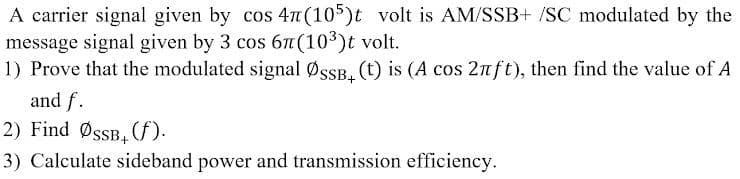 A carrier signal given by cos 47 (105)t volt is AM/SSB+ /SC modulated by the
message signal given by 3 cos 6n(103)t volt.
1) Prove that the modulated signal ØssB. (t) is (A cos 2nft), then find the value of A
and f.
2) Find ØsSB,f).
3) Calculate sideband power and transmission efficiency.
