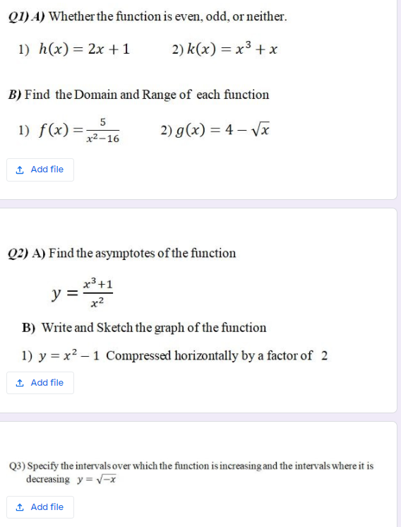 Q1) A) Whether the function is even, odd, or neither.
1) h(x)= 2x +1
2) k(x) = x3 +x
B) Find the Domain and Range of each function
5
1) f(x) =-
x2-16
2) g(x) = 4 – Vx
1 Add file
Q2) A) Find the asymptotes of the function
x3 +1
y = :
x2
B) Write and Sketch the graph of the function
1) y = x2 – 1 Compressed horizontally by a factor of 2
1 Add file
Q3) Specify the intervals over which the function is increasing and the intervals where it is
decreasing y = v-x
1 Add file
