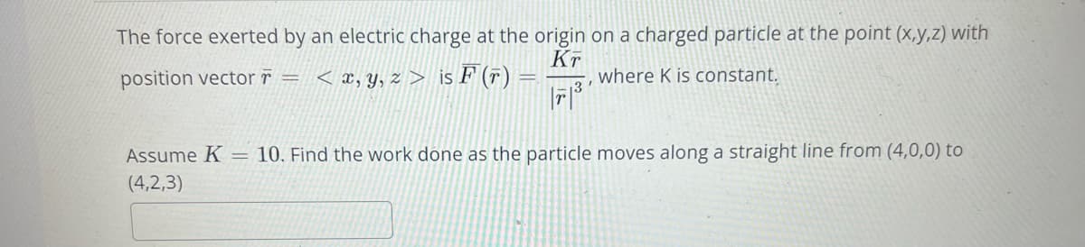 The force exerted by an electric charge at the origin on a charged particle at the point (x,y,z) with
Kr
position vector = < x, y, z> is F (r) =
where K is constant.
Assume K -
(4,2,3)
10. Find the work done as the particle moves along a straight line from (4,0,0) to
