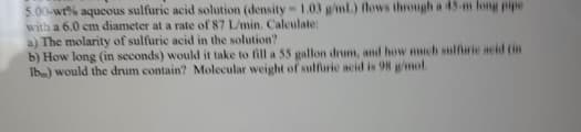 5.00-wt% aqueous sulfuric acid solution (density -1.03 g/ml.) flows through a 45-m long pipe
with a 6.0 cm diameter at a rate of 87 L/min. Calculate:
a) The molarity of sulfurie acid in the solution?
b) How long (in seconds) would it take to fill a 55 gallon drum, and how much sulfrie acid (in
Ib) would the drum contain? Molecular weight of sulfuric acid is 98 g/mol.
