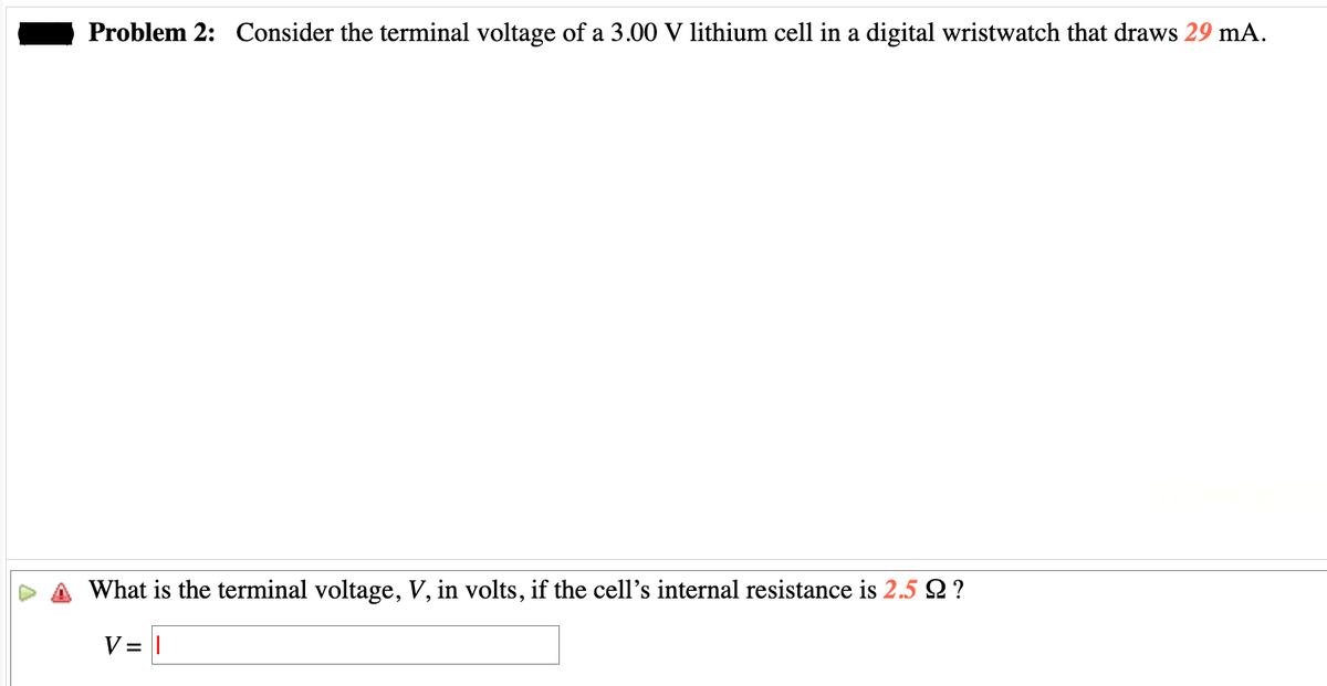 Problem 2: Consider the terminal voltage of a 3.00 V lithium cell in a digital wristwatch that draws 29 mA.
What is the terminal voltage, V, in volts, if the cell's internal resistance is 2.5 Q ?
V=I