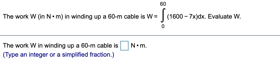 60
The work W (in N•m) in winding up a 60-m cable is W =
(1600 – 7x)dx. Evaluate W.
The work W in winding up a 60-m cable is
N•m.
(Type an integer or a simplified fraction.)
