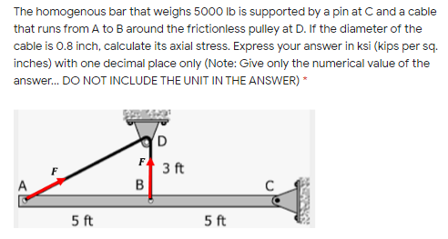The homogenous bar that weighs 5000 Ib is supported by a pin at Cand a cable
that runs from A to B around the frictionless pulley at D. If the diameter of the
cable is 0.8 inch, calculate its axial stress. Express your answer in ksi (kips per sq.
inches) with one decimal place only (Note: Give only the numerical value of the
answer. DO NOT INCLUDE THE UNIT IN THE ANSWER) *
D
F
3 ft
5 ft
5 ft
