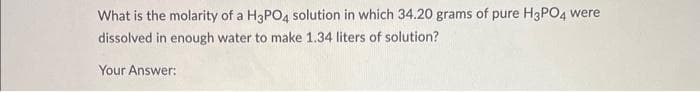 What is the molarity of a H3PO4 solution in which 34.20 grams of pure H3PO4 were
dissolved in enough water to make 1.34 liters of solution?
Your Answer: