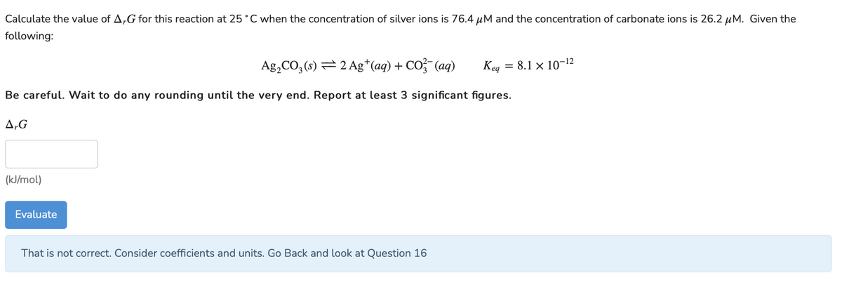 Calculate the value of A,G for this reaction at 25°C when the concentration of silver ions is 76.4 μM and the concentration of carbonate ions is 26.2 μM. Given the
following:
Kea
Ag₂CO3(s) ⇒ 2 Ag+ (aq) + CO₂(aq)
Be careful. Wait to do any rounding until the very end. Report at least 3 significant figures.
A,G
(kJ/mol)
Evaluate
That is not correct. Consider coefficients and units. Go Back and look at Question 16
=
8.1 × 10-¹2