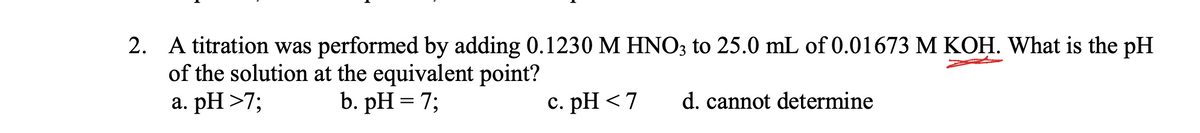 2. A titration was performed by adding 0.1230 M HNO3 to 25.0 mL of 0.01673 M KOH. What is the pH
of the solution at the equivalent point?
a. pH >7;
b. pH = 7;
c. pH <7
d. cannot determine