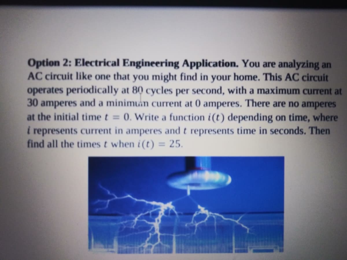Option 2: Electrical Engineering Application. You are analyzing an
AC circuit like one that you might find in your home. This AC circuit
operates periodically at 80 cycles per second, with a maximum current at
30 amperes and a minimuin current at 0 amperes. There are no amperes
at the initial time t = 0. Write a function i(t) depending on time, where
represents current in amperes and t represents time in seconds. Then
find all the times t when i(t)
%3D
%3D
25.
