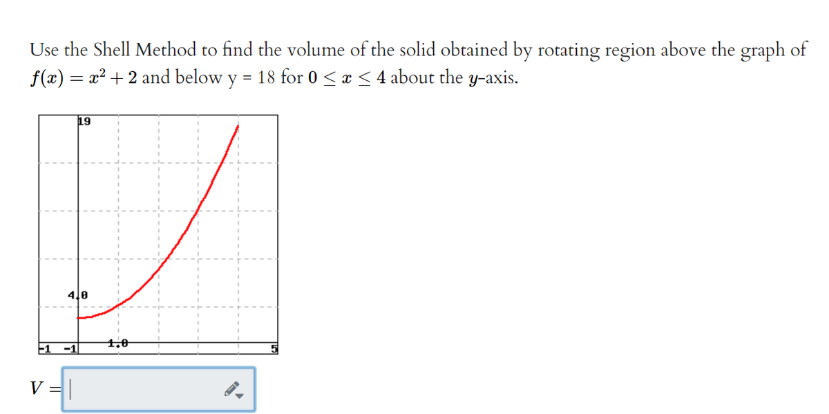 Use the Shell Method to find the volume of the solid obtained by rotating region above the graph of
f(x) = x? + 2 and below y = 18 for 0 <x < 4 about the y-axis.
19
4.0
1,0
V =|
