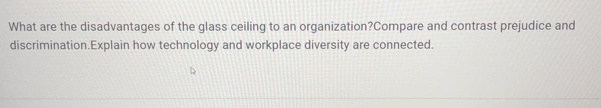 What are the disadvantages of the glass ceiling to an organization?Compare and contrast prejudice and
discrimination.Explain how technology and workplace diversity are connected.
