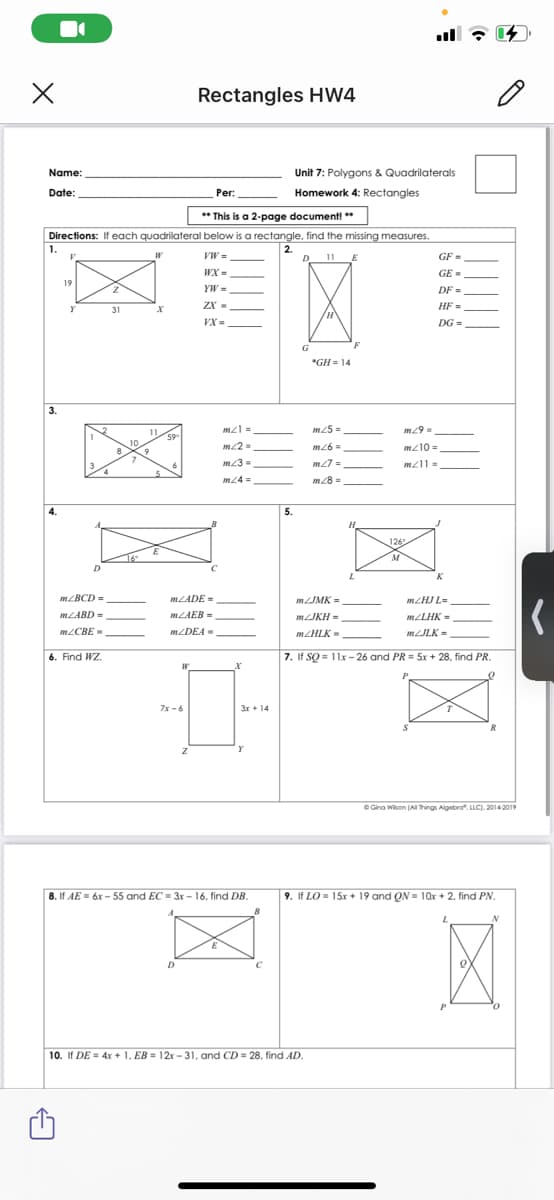 Rectangles HW4
Name:
Unit 7: Polygons & Quadrilaterals
Date:
Per:
Homework 4: Rectangles
** This is a 2-page document! **
Directions: If each quadrilateral below is a rectangle, find the missing measures.
1.
VW =
2.
D 11 E
GF =
WX =
GE =
19
YW =
DF =
ZX -
HF =
31
VX =
DG =
*GH = 14
3.
m25 =
11
59-
10
m26 =
mz10 =
m23 =
m27 =
m24 =
m28 =
4.
5.
H
126
M
K
MLADE =
MJMK =
m/HJ L-
MLABD =
MLAEB-
MLJKH =
MLLHK =
MLCBE -
MLDEA =
MZHLK -
MLJLK =
6. Find WZ.
7. If SQ = 11x- 26 and PR = 5x + 28, find PR.
7x -6
3r+ 14
O Gina Wison (A things Aigebra". LLC). 2014 2019
8. If AE = 6x - 55 and EC = 3r - 16, find DB.
9. If LO= 15x + 19 and QN = 10x + 2, find PN.
D
10. If DE = 4x + 1, EB = 12x - 31, and CD = 28, find AD.
