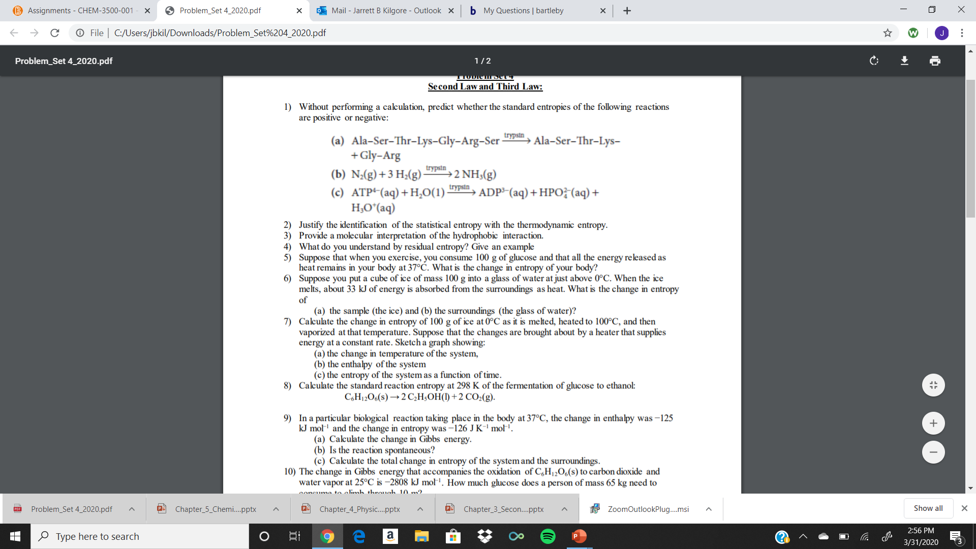 B Assignments - CHEM-3500-001
O Problem_Set 4_2020.pdf
O Mail - Jarrett B Kilgore - Outlook X
b My Questions | bartleby
O File | C:/Users/jbkil/Downloads/Problem_Set%204_2020.pdf
Problem_Set 4_2020.pdf
1/2
тODIешрeоч
Second Law and Third Law:
1) Without performing a calculation, predict whether the standard entropies of the following reactions
are positive or negative:
trypsin
(a) Ala-Ser-Thr-Lys-Gly-Arg-Ser
+Gly-Arg
Ala-Ser-Thr-Lys-
trypsin
(b) N;(g)+3 H;(g)
(c) ATP+(aq)+H,0(1):
H;O*(aq)
2 NH3(g)
trypsin
ADP³-(aq) +HPOF(aq) +
2) Justify the identification of the statistical entropy with the thermodynamic entropy.
3) Provide a molecular interpretation of the hydrophobic interaction.
4) What do you understand by residual entropy? Give an example
5) Suppose that when you exercise, you consume 100 g of glucose and that all the energy released as
heat remains in your body at 37°C. What is the change in entropy of your body?
6) Suppose you put a cube of ice of mass 100 g into a glass of water at just above 0°C. When the ice
melts, about 33 kJ of energy is absorbed from the surroundings as heat. What is the change in entropy
of
(a) the sample (the ice) and (b) the surroundings (the glass of water)?
7) Calculate the change in entropy of 100 g of ice at 0°C as it is melted, heated to 100°C, and then
vaporized at that temperature. Suppose that the changes are brought about by a heater that supplies
energy at a constant rate. Sketch a graph showing:
(a) the change in temperature of the system,
(b) the enthalpy of the system
(c) the entropy of the system as a function of time.
8) Calculate the standard reaction entropy at 298 K of the fermentation of glucose to ethanol:
C,H12O6(s) →2 C,H;OH(1) +2 CO2(g).
9) In a particular biological reaction taking place in the body at 37°C, the change in enthalpy was -125
kJ mol' and the change in entropy was –126 J K" mol'.
(a) Calculate the change in Gibbs energy.
(b) Is the reaction spontaneous?
(c) Calculate the total change in entropy of the system and the surroundings.
10) The change in Gibbs energy that accompanies the oxidation of C,H12O6(s) to carbon dioxide and
water vapor at 25°C is –2808 kJ mol'. How much glucose does a person of mass 65 kg need to
noncuma to olimb throuch 10 m2
Problem_Set 4_2020.pdf
Chapter_5_Chemi.pptx
Chapter_4_Physic..pptx
Chapter_3_Secon.pptx
ZoomOutlookPlug.msi
Show all
2:56 PM
O Type here to search
3/31/2020
(3
...
