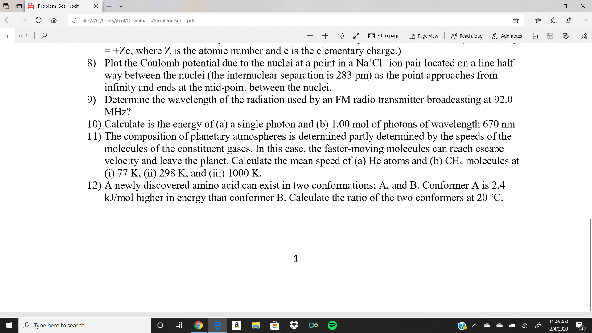 Problem-Set_1.pdf
O file:///C:/Users/jbkil/Downloads/Problem-Set_1.pdf
of 1 0
A' Read aloud
1. Add notes
E Fit to page
D Page view
= +Ze, where Z is the atomic number and e is the elementary charge.)
8) Plot the Coulomb potential due to the nuclei at a point in a Na*Cl¯ ion pair located on a line half-
way between the nuclei (the internuclear separation is 283 pm) as the point approaches from
infinity and ends at the mid-point between the nuclei.
9) Determine the wavelength of the radiation used by an FM radio transmitter broadcasting at 92.0
MHz?
10) Calculate is the energy of (a) a single photon and (b) 1.00 mol of photons of wavelength 670 nm
11) The composition of planetary atmospheres is determined partly determined by the speeds of the
molecules of the constituent gases. In this case, the faster-moving molecules can reach escape
velocity and leave the planet. Calculate the mean speed of (a) He atoms and (b) CH4 molecules at
(i) 77 K, (ii) 298 K, and (iii) 1000 K.
12) A newly discovered amino acid can exist in two conformations; A, and B. Conformer A is 2.4
kJ/mol higher in energy than conformer B. Calculate the ratio of the two conformers at 20 °C.
11:46 AM
a
O Type here to search
2/4/2020
