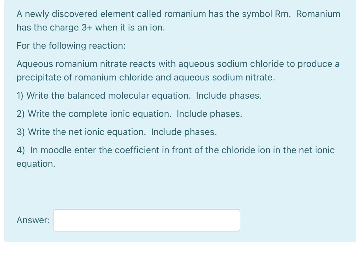 A newly discovered element called romanium has the symbol Rm. Romanium
has the charge 3+ when it is an ion.
For the following reaction:
Aqueous romanium nitrate reacts with aqueous sodium chloride to produce a
precipitate of romanium chloride and aqueous sodium nitrate.
1) Write the balanced molecular equation. Include phases.
2) Write the complete ionic equation. Include phases.
3) Write the net ionic equation. Include phases.
4) In moodle enter the coefficient in front of the chloride ion in the net ionic
equation.
Answer:
