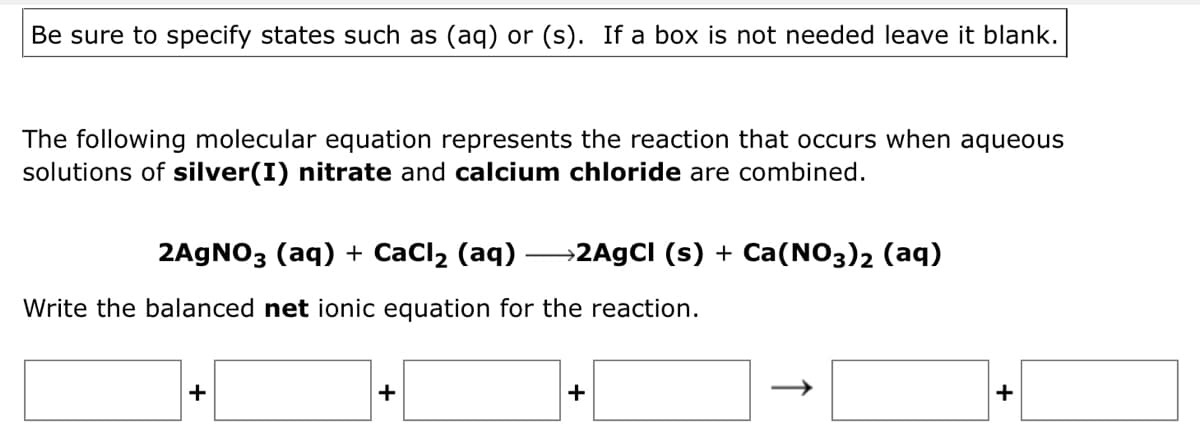 Be sure to specify states such as (aq) or (s). If a box is not needed leave it blank.
The following molecular equation represents the reaction that occurs when aqueous
solutions of silver(I) nitrate and calcium chloride are combined.
2AGNO3 (aq) + CaCl2 (aq) –→2A9CI (s) + Ca(NO3)2 (aq)
Write the balanced net ionic equation for the reaction.
+
+
+
+
