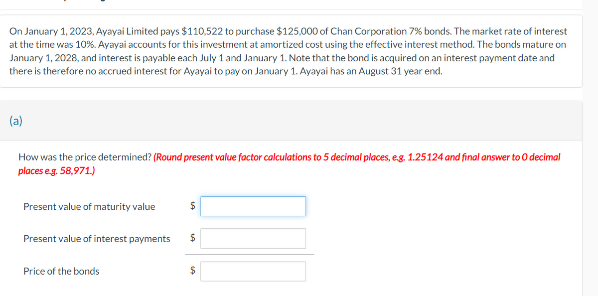 On January 1, 2023, Ayayai Limited pays $110,522 to purchase $125,000 of Chan Corporation 7% bonds. The market rate of interest
at the time was 10%. Ayayai accounts for this investment at amortized cost using the effective interest method. The bonds mature on
January 1, 2028, and interest is payable each July 1 and January 1. Note that the bond is acquired on an interest payment date and
there is therefore no accrued interest for Ayayai to pay on January 1. Ayayai has an August 31 year end.
(a)
How was the price determined? (Round present value factor calculations to 5 decimal places, e.g. 1.25124 and final answer to O decimal
places e.g. 58,971.)
Present value of maturity value
Present value of interest payments
Price of the bonds
$
$
$