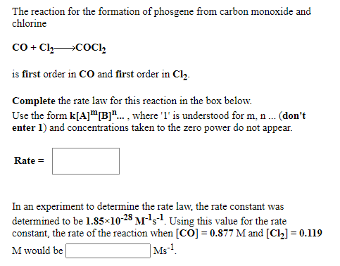 The reaction for the formation of phosgene from carbon monoxide and
chlorine
Co + Cl,COC1,
is first order in CO and first order in Cl,.
Complete the rate law for this reaction in the box below.
Use the form k[A]"B]"... , where '1' is understood for m, n. (don't
enter 1) and concentrations taken to the zero power do not appear.
Rate =
In an experiment to determine the rate law, the rate constant was
determined to be 1.85×10-23 M's1. Using this value for the rate
constant, the rate of the reaction when [CO] = 0.877 M and [Cl] = 0.119
|Ms!.
M would be
