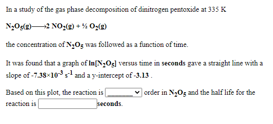 In a study of the gas phase decomposition of dinitrogen pentoxide at 335 K
N2O5(g)2 NO,(g) + ½ O2(g)
the concentration of N2O5 was followed as a function of time.
It was found that a graph of In[N,O3] versus time in seconds gave a straight line with a
slope of -7.38×10-3 s and a y-intercept of -3.13.
Based on this plot, the reaction is
| order in N2O5 and the half life for the
reaction i |
seconds.
