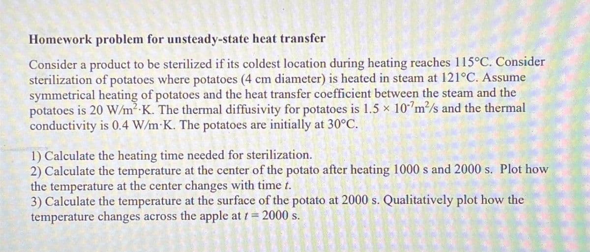 Homework problem for unsteady-state heat transfer
Consider a product to be sterilized if its coldest location during heating reaches 115°C. Consider
sterilization of potatoes where potatoes (4 cm diameter) is heated in steam at 121°C. Assume
symmetrical heating of potatoes and the heat transfer coefficient between the steam and the
potatoes is 20 W/m² K. The thermal diffusivity for potatoes is 1.5 × 107m²/s and the thermal
conductivity is 0.4 W/m K. The potatoes are initially at 30°C.
1) Calculate the heating time needed for sterilization.
2) Calculate the temperature at the center of the potato after heating 1000 s and 2000 s. Plot how
the temperature at the center changes with time t.
3) Calculate the temperature at the surface of the potato at 2000 s. Qualitatively plot how the
temperature changes across the apple at t = 2000 s.
