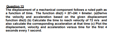 Question 13
The displacement of a mechanical component follows a ruled path as
a function of time. The function dis(t) = 21-24t + 6meter. (a)Derive
the velocity and acceleration based on the given displacement
function dis(t) (b) Calculate the time to reach velocity of 72 m/s and
also calculate the corresponding acceleration at that time (c) Plot the
displacement, velocity and acceleration versus time for the first 4
seconds every 1 second.
