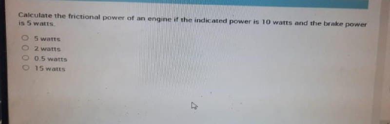 Calculate the frictional power of an engine if the indicated power is 10 watts and the brake power
is 5 watts.
O 5 watts
2 watts
0.5 watts
O 15watts
