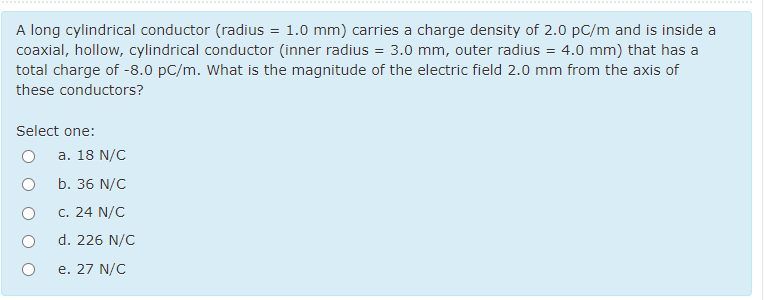 A long cylindrical conductor (radius = 1.0 mm) carries a charge density of 2.0 pC/m and is inside a
coaxial, hollow, cylindrical conductor (inner radius = 3.0 mm, outer radius = 4.0 mm) that has a
total charge of -8.0 pC/m. What is the magnitude of the electric field 2.0 mm from the axis of
these conductors?
Select one:
a. 18 N/C
b. 36 N/C
c. 24 N/C
d. 226 N/C
e. 27 N/C
