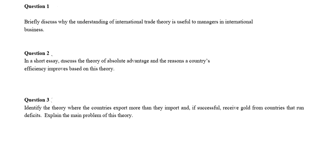 Question 1
Briefly discuss why the understanding of international trade theory is useful to managers in international
business.
Question 2 .
In a short essay, discuss the theory of absolute advantage and the reasons a country's
efficiency improves based on this theory.
Question 3
Identify the theory where the countries export more than they import and, if successful, receive gold from countries that run
deficits. Explain the main problem of this theory.
