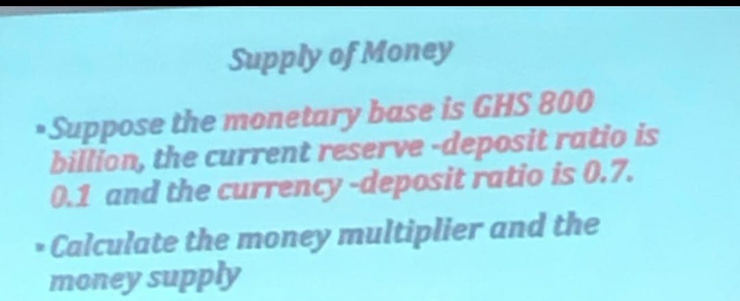 Supply of Money
Suppose the monetary base is GHS 800
billion, the current reserve-deposit ratio is
0.1 and the currency -deposit ratio is 0.7.
Calculate the money multiplier and the
money supply