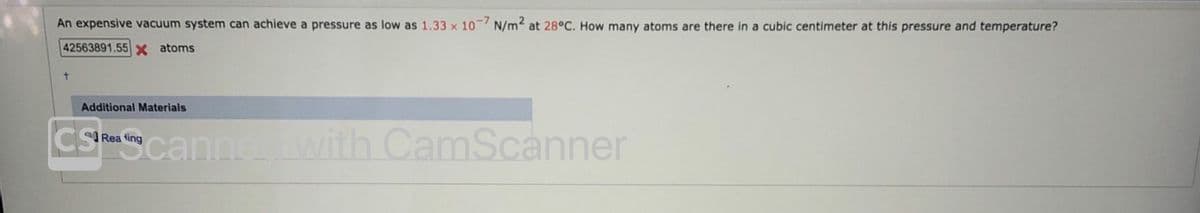 An expensive vacuum system can achieve a pressure as low as 1.33 x 10-7 N/m2 at 28°C. How many atoms are there in a cubic centimeter at this pressure and temperature?
42563891.55 x atoms
Additional Materials
CS
Scannewith CamScanner
Rea ting

