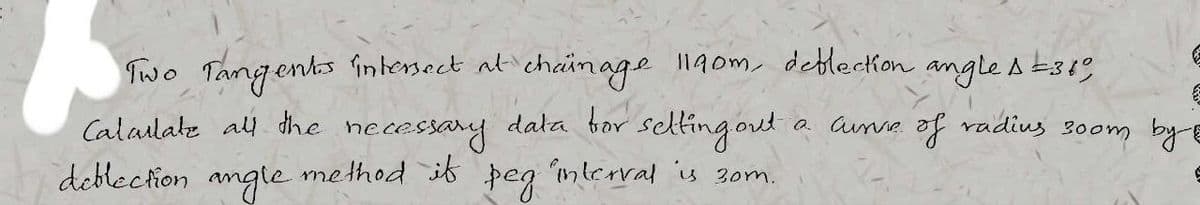 Two Tangents intersect at chainage 1190m, deflection angle A319
a curve of radius 300m by E
setting out
Calculate all the
necessary
deblection angle method if
Þeg
data for
interval is 30m.