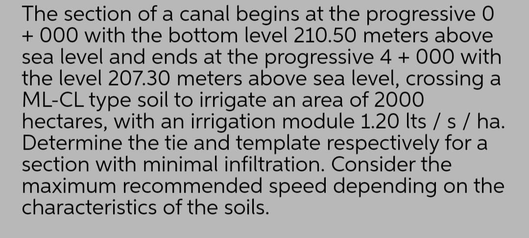 The section of a canal begins at the progressive 0
+ 000 with the bottom level 210.50 meters above
sea level and ends at the progressive 4 + 000 with
the level 207.30 meters above sea level, crossing a
ML-CL type soil to irrigate an area of 2000
hectares, with an irrigation module 1.20 Its / s / ha.
Determine the tie and template respectively for a
section with minimal infiltration. Consider the
maximum recommended speed depending on the
characteristics of the soils.
