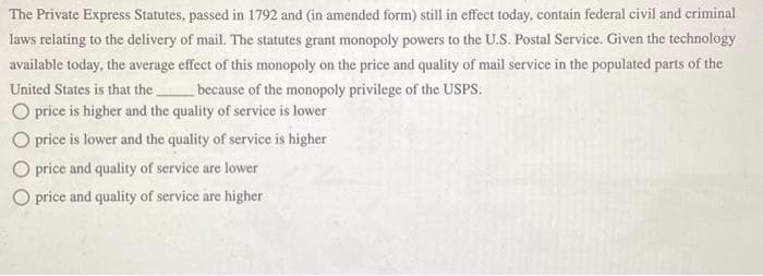 The Private Express Statutes, passed in 1792 and (in amended form) still in effect today, contain federal civil and criminal
laws relating to the delivery of mail. The statutes grant monopoly powers to the U.S. Postal Service. Given the technology
available today, the average effect of this monopoly on the price and quality of mail service in the populated parts of the
United States is that the __
because of the monopoly privilege of the USPS.
O price is higher and the quality of service is lower
O price is lower and the quality of service is higher
O price and quality of service are lower
O price and quality of service are higher