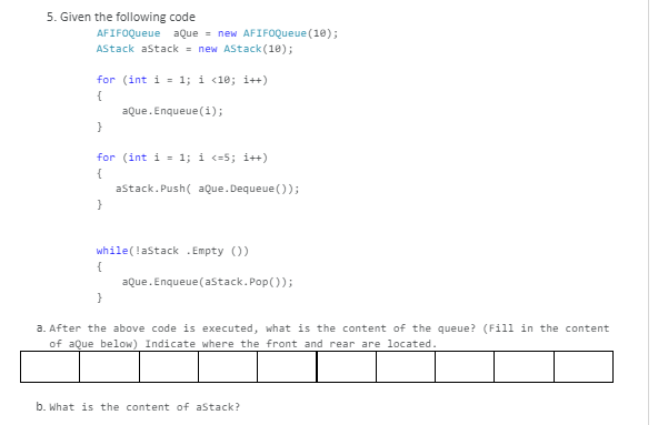 5. Given the following code
AFIFOQueue aQue = new AFIFOQueue (10);
AStack astack - new AStack (10);
for (int i = 1; i <1e; i++)
{
aQue. Enqueue (i);
}
for (int i = 1; i <=5; i++)
{
astack. Push( aQue.Dequeue ());
}
while(!astack . Empty ())
aQue. Enqueue (astack.Pop());
a. After the above code is executed, what is the content of the queue? (Fill in the content
of aQue below) Indicate where the front and rear are located.
b. What is the content of astack?
