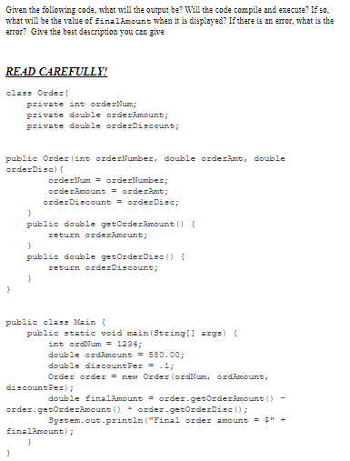 Given the following code, what will the output be? Will the code compile and execute? If so.
what will be the value of finalAmount when it is displayed? If there is an error, what is the
error? Give the best description you can give
READ CAREFULLY!
class Order{
private int orderNum;
private double orderAmount;
private double orderDiscount;
public Order (int orderNumber, double orderkmt, double
orderDisc) (
orderNum = orderNumber;
orderAmount = orderamt;
orderDiscount = orderDisc;
public double getOrderAmount () {
return orderAmount;
public double getOrderDisc () {
return orderDiscount;
public clas: Main {
public static void main (String(] args) {
int ordNum = 1234;
double ordimount = 580. 00;
double discountPer = .1;
Order order = new Order (ordNum, ordAmount,
discountPez);
double finalAmount = order.getOrderAmount ()
order.getOrderAmount () - order.getOrderDisc ();
System.out.println ("Final order amount = $" +
EinalAmount);
