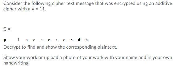 Consider the following cipher text message that was encrypted using an additive
cipher with a k = 11.
C =
Piaz cerz z d h
Decrypt to find and show the corresponding plaintext.
Show your work or upload a photo of your work with your name and in your own
handwriting.
