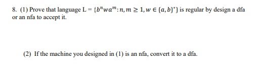 8. (1) Prove that language L = {b"wa":n, m > 1, w € {a, b}*} is regular by design a dfa
or an nfa to accept it.
(2) If the machine you designed in (1) is an nfa, convert it to a dfa.
