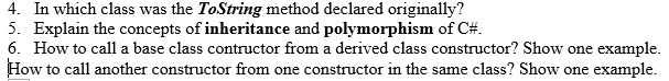 4. In which class was the ToString method declared originally?
5. Explain the concepts of inheritance and polymorphism of C#.
6. How to call a base class contructor from a derived class constructor? Show one example.
How to call another constructor from one constructor in the same class? Show one example.
