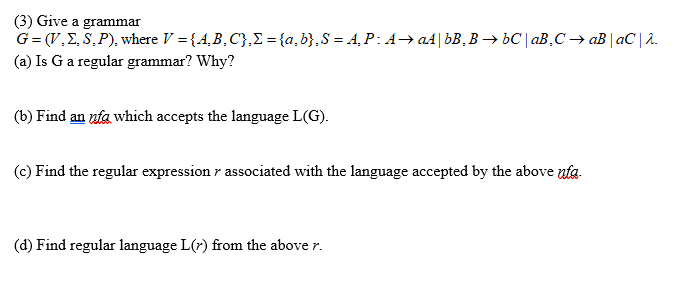 (3) Give a grammar
G= (V,E, S,P), where V = {4,B,C},E ={a,b},S = A¸ P: A→ a4|bB,B → bC| aB,C → aB | aC | 2.
(a) Is Ga regular grammar? Why?
(b) Find an nfa which accepts the language L(G).
(c) Find the regular expression r associated with the language accepted by the above ufa.
(d) Find regular language L(7) from the above r.
