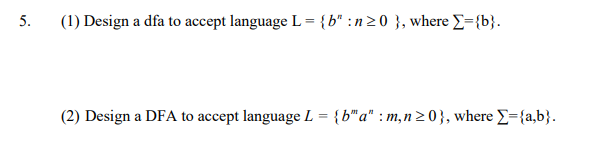 5.
(1) Design a dfa to accept language L = {b* :n20 }, where E={b}.
(2) Design a DFA to accept language L = {b"a" : m,n 20}, where E={a,b}.
