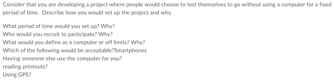 Consider that you are developing a project where people would choose to test themselves to go without using a computer for a fixed
period of time. Describe how you would set up the project and why.
What period of time would you set up? Why?
Who would you recruit to participate? Why?
What would you define as a computer or off limits? Why?
Which of the following would be acceptable?Smartphones
Having someone else use the computer for you?
reading printouts?
Using GPS?
