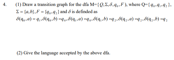 4.
(1) Draw a transition graph for the dfa M={Q,E,8,q,,F ), where Q={q,,91»92 };
E = {a,b},F = {qo,92} and ở is definded as
S(90,a) = q,,8(q,b) =q,,5(q,,a)=q0,8(q,,b) =q2,8(q2,a) =q2,8(q2,b) =q2
(2) Give the language accepted by the above dfa.
