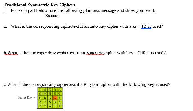 Traditional Symmetric Key Ciphers
1. For each part below, use the following plaintext message and show your work.
Success
a. What is the corresponding ciphertext if an auto-key cipher with a ki = 12 is used?
b.What is the corresponding ciphertext if an Vigenere cipher with key = "life" is used?
c.What is the corresponding ciphertext if a Playfair cipher with the following key is used?
LGDBA
QMHEC
Secret Key =URNIJF
XVS0K
ZYWTP
