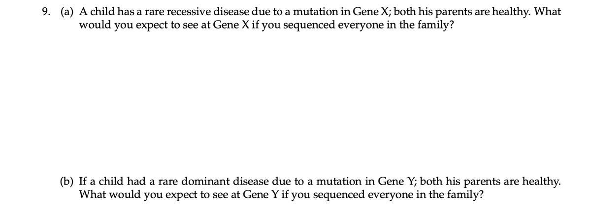 9. (a) A child has a rare recessive disease due to a mutation in Gene X; both his parents are healthy. What
would you expect to see at Gene X if you sequenced everyone in the family?
(b) If a child had a rare dominant disease due to a mutation in Gene Y; both his parents are healthy.
What would you expect to see at Gene Y if you sequenced everyone in the family?
