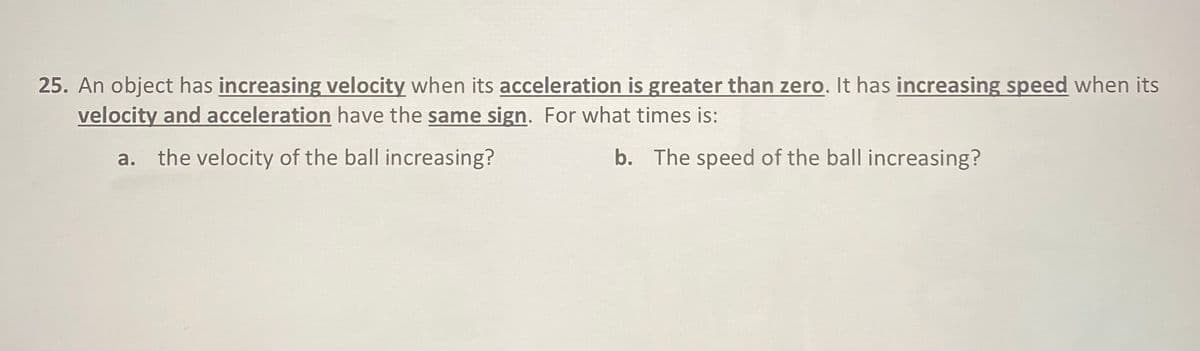 25. An object has increasing velocity when its acceleration is greater than zero. It has increasing speed when its
velocity and acceleration have the same sign. For what times is:
a. the velocity of the ball increasing?
b. The speed of the ball increasing?
