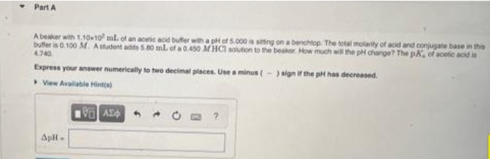 Part A
Abeaker with 1.1010 mL of an aceic acid bufer with a pi of 5.000 is sing on a benchtop. The total molarity of acid and conjugate base in thie
bulter is 0.100 M. Astudent adte 5.80 ml. of a 0.450 M HCI soution to the beaker. How much will the pi change? The pX, of acetie acid in
4740
Express your answer numerically to two decimal places. Use a minus (- ) sign if the pH has decreased.
View Avalable Hint(s)
ApH-
