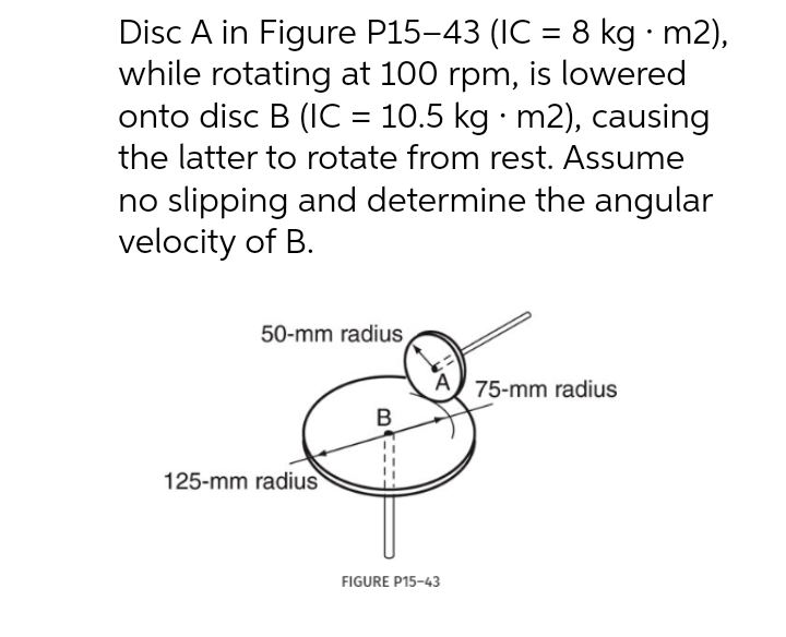 Disc A in Figure P15-43 (IC = 8 kg · m2),
while rotating at 100 rpm, is lowered
onto disc B (IC = 10.5 kg · m2), causing
the latter to rotate from rest. Assume
no slipping and determine the angular
velocity of B.
50-mm radius
75-mm radius
125-mm radius
FIGURE P15-43
