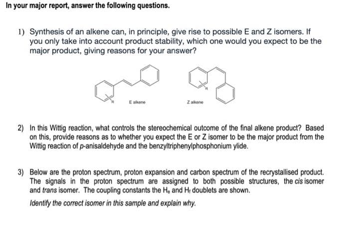 In your major report, answer the following questions.
1) Synthesis of an alkene can, in principle, give rise to possible E and Z isomers. If
you only take into account product stability, which one would you expect to be the
major product, giving reasons for your answer?
E alkene
Z alkene
2) In this Wittig reaction, what controls the stereochemical outcome of the final alkene product? Based
on this, provide reasons as to whether you expect the E or Z isomer to be the major product from the
Wittig reaction of p-anisaldehyde and the benzyltriphenylphosphonium ylide.
3) Below are the proton spectrum, proton expansion and carbon spectrum of the recrystallised product.
The signals in the proton spectrum are assigned to both possible structures, the cis isomer
and trans isomer. The coupling constants the He and H; doublets are shown.
Identify the correct isomer in this sample and explain why.
